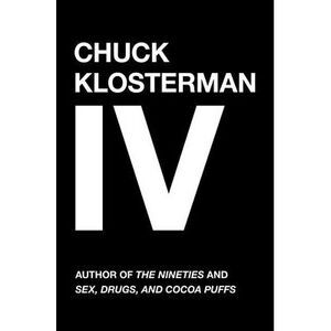 Chuck Klosterman IV: A Decade of Curious People and Dangerous Ideas -- Chuck Klo